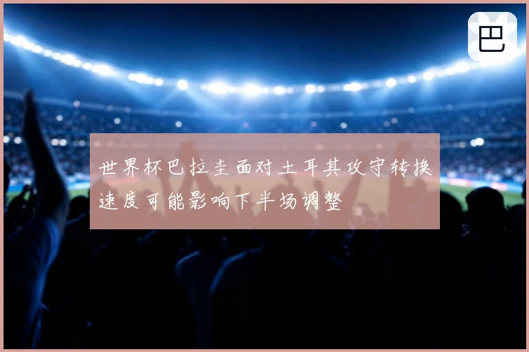 世界杯巴拉圭面对土耳其攻守转换速度可能影响下半场调整