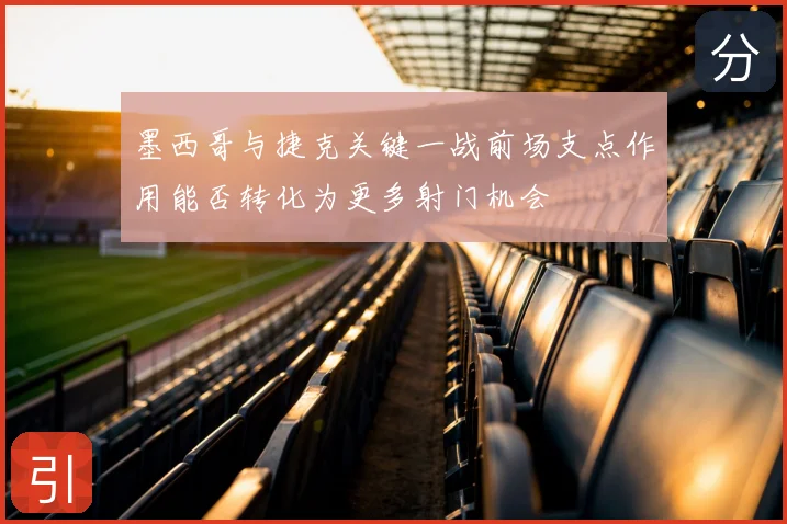 墨西哥与捷克关键一战前场支点作用能否转化为更多射门机会